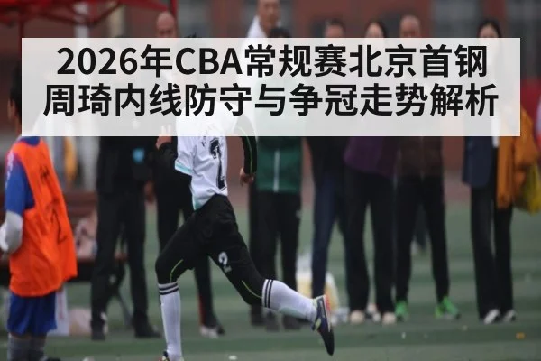 2026年CBA常规赛北京首钢周琦内线防守与争冠走势解析