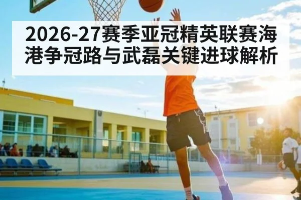 2026-27赛季亚冠精英联赛海港争冠路与武磊关键进球解析